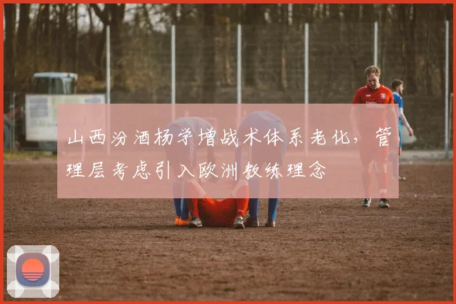 山西汾酒杨学增战术体系老化,管理层考虑引入欧洲教练理念