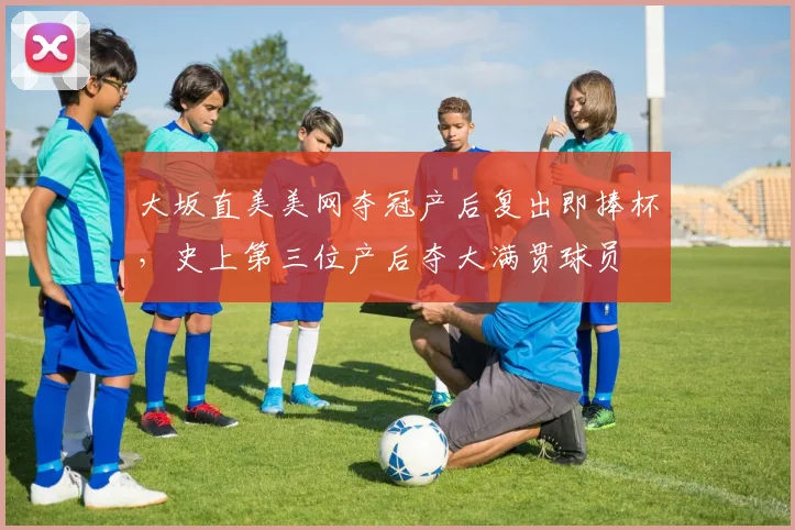 大坂直美美网夺冠产后复出即捧杯,史上第三位产后夺大满贯球员