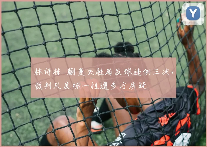 林诗栋_蒯曼决胜局发球违例三次,裁判尺度统一性遭多方质疑