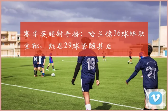 赛季英超射手榜:哈兰德36球蝉联金靴,凯恩29球紧随其后