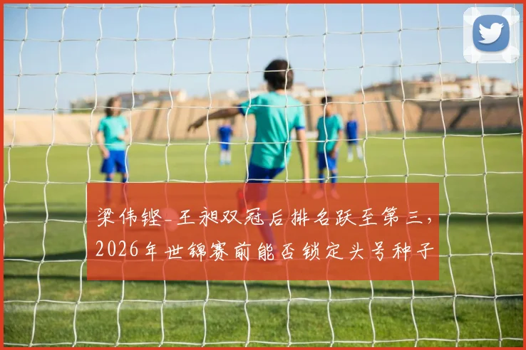 梁伟铿_王昶双冠后排名跃至第三,2026年世锦赛前能否锁定头号种子席位?