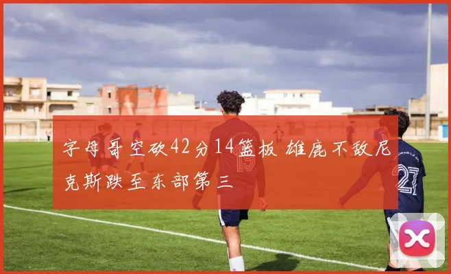 字母哥空砍42分14篮板 雄鹿不敌尼克斯跌至东部第三