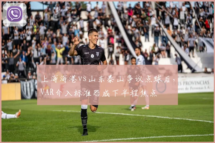 上海海港vs山东泰山争议点球后，VAR介入标准恐成下半程焦点