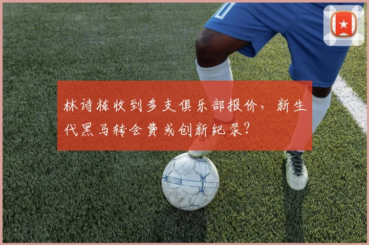林诗栋收到多支俱乐部报价，新生代黑马转会费或创新纪录？